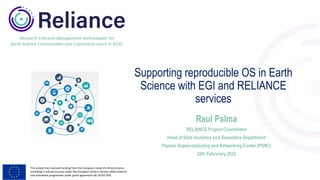 This project has received funding from the European research infrastructures
(including e-Infrastructures) under the European Union's Horizon 2020 research
and innovation programme under grant agreement No 101017501
Research Lifecycle Management technologies for
Earth Science Communities and Copernicus users in EOSC
Supporting reproducible OS in Earth
Science with EGI and RELIANCE
services
Raul Palma
RELIANCE Project Coordinator
Head of Data Analytics and Semantics Department
Poznan Supercomputing and Networking Center (PSNC)
22th Februrary 2023
 