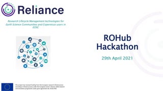 This project has received funding from the European research infrastructures
(including e-Infrastructures) under the European Union's Horizon 2020 research
and innovation programme under grant agreement No 101017501
Research Lifecycle Management technologies for
Earth Science Communities and Copernicus users in
EOSC
ROHub
Hackathon
29th April 2021
 