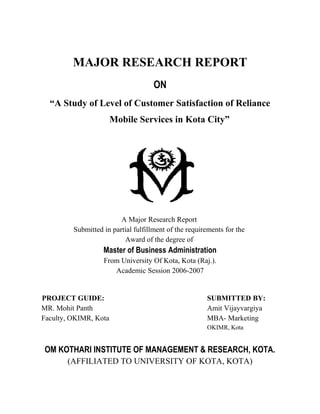 MAJOR RESEARCH REPORT
                                     ON
  “A Study of Level of Customer Satisfaction of Reliance
                       Mobile Services in Kota City”




                         A Major Research Report
         Submitted in partial fulfillment of the requirements for the
                          Award of the degree of
                   Master of Business Administration
                   From University Of Kota, Kota (Raj.).
                      Academic Session 2006-2007


PROJECT GUIDE:                                         SUBMITTED BY:
MR. Mohit Panth                                        Amit Vijayvargiya
Faculty, OKIMR, Kota                                   MBA- Marketing
                                                       OKIMR, Kota


OM KOTHARI INSTITUTE OF MANAGEMENT & RESEARCH, KOTA.
       (AFFILIATED TO UNIVERSITY OF KOTA, KOTA)
 