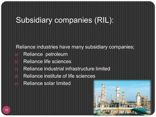 Subsidiary companies (RIL):
10
Reliance industries have many subsidiary companies;
a) Reliance petroleum
b) Reliance life sciences
c) Reliance industrial infrastructure limited
d) Reliance institute of life sciences
e) Reliance solar limited
 
