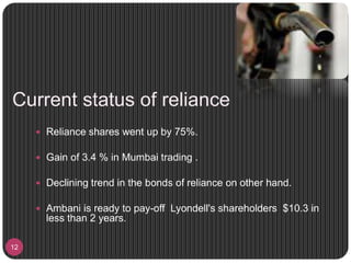 Current status of reliance
12
 Reliance shares went up by 75%.
 Gain of 3.4 % in Mumbai trading .
 Declining trend in the bonds of reliance on other hand.
 Ambani is ready to pay-off Lyondell's shareholders $10.3 in
less than 2 years.
 