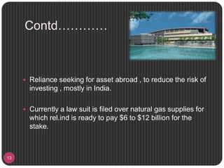 Contd…………
13
 Reliance seeking for asset abroad , to reduce the risk of
investing , mostly in India.
 Currently a law suit is filed over natural gas supplies for
which rel.ind is ready to pay $6 to $12 billion for the
stake.
 