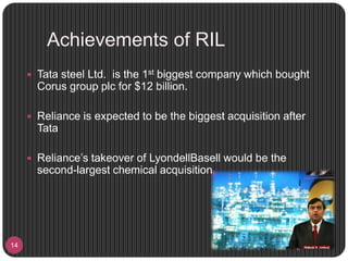 Achievements of RIL
14
 Tata steel Ltd. is the 1st biggest company which bought
Corus group plc for $12 billion.
 Reliance is expected to be the biggest acquisition after
Tata
 Reliance’s takeover of LyondellBasell would be the
second-largest chemical acquisition
 