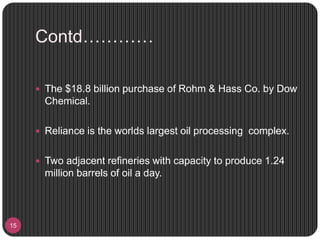 Contd…………
15
 The $18.8 billion purchase of Rohm & Hass Co. by Dow
Chemical.
 Reliance is the worlds largest oil processing complex.
 Two adjacent refineries with capacity to produce 1.24
million barrels of oil a day.
 
