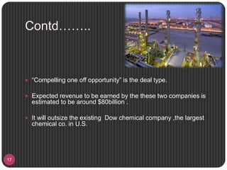 Contd……..
17
 “Compelling one off opportunity” is the deal type.
 Expected revenue to be earned by the these two companies is
estimated to be around $80billion .
 It will outsize the existing Dow chemical company ,the largest
chemical co. in U.S.
 