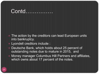 Contd……………
20
 The action by the creditors can lead European units
into bankruptcy.
 Lyondell creditors include :
 Deutsche Bank, which holds about 25 percent of
outstanding notes due to mature in 2015, and
 Money manager Columbus Hill Partners and affiliates,
which owns about 17 percent of the notes.
 