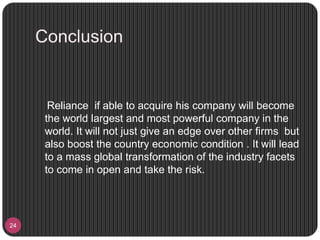 Conclusion
24
Reliance if able to acquire his company will become
the world largest and most powerful company in the
world. It will not just give an edge over other firms but
also boost the country economic condition . It will lead
to a mass global transformation of the industry facets
to come in open and take the risk.
 