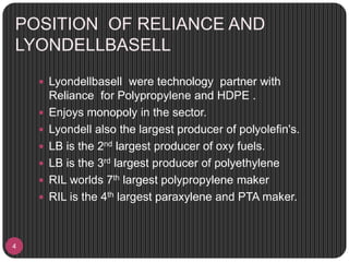 POSITION OF RELIANCE AND
LYONDELLBASELL
4
 Lyondellbasell were technology partner with
Reliance for Polypropylene and HDPE .
 Enjoys monopoly in the sector.
 Lyondell also the largest producer of polyolefin's.
 LB is the 2nd largest producer of oxy fuels.
 LB is the 3rd largest producer of polyethylene
 RIL worlds 7th largest polypropylene maker
 RIL is the 4th largest paraxylene and PTA maker.
 