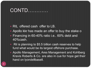CONTD…………
6
 RIL offered cash offer to LB.
 Apollo kkr has made an offer to buy the stake o
 Financing in 60-40% ratio i.e.. 60% debt and
40%cash.
 Ril is planning to $5.5 billion cash reserves to help
fund what would be its largest offshore purchase.
 Apollo Management, Ares Management and Kohlberg
Kravis Roberts & Co. are also in cue for hope get their
hand on lyondellbasell.
 