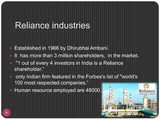 Reliance industries
8
 Established in 1966 by Dhirubhai Ambani.
 It has more than 3 million shareholders, in the market.
 "1 out of every 4 investors in India is a Reliance
shareholder.”
 only Indian firm featured in the Forbes's list of "world's
100 most respected companies.”
 Human resource employed are 48000.
 
