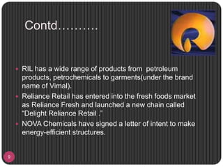 Contd……….
9
 RIL has a wide range of products from petroleum
products, petrochemicals to garments(under the brand
name of Vimal).
 Reliance Retail has entered into the fresh foods market
as Reliance Fresh and launched a new chain called
“Delight Reliance Retail .”
 NOVA Chemicals have signed a letter of intent to make
energy-efficient structures.
 