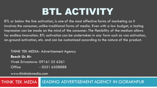 BTL ACTIVITY
LEADING ADVERTISEMENT AGENCY IN GORAKHPUR
THINK TEK MEDIA- Advertisement Agency
Reach Us At-
Vivek Srivastava- 09161 55 6261
Office - 0551 6508888
www.thinktekmedia.com
THINK TEK MEDIA
BTL or below the line activation, is one of the most effective forms of marketing as it
involves the consumer, unlike traditional forms of media. Even with a low budget, a lasting
impression can be made on the mind of the consumer. The flexibility of the medium allows
for endless innovation. BTL activation can be undertaken in any form such as van activation,
on-ground activation, etc. and can be customized according to the nature of the product.
 