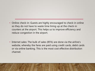 • Online check-in: Guests are highly encouraged to check-in online
so they do not have to waste time lining up at the check-in
counters at the airport. This helps us to improve efficiency and
reduce congestion in the airport.
• Internet sales: The bulk of sales (85%) are done via the airline's
website, whereby the fares are paid using credit cards, debit cards
or via online banking. This is the most cost effective distribution
channel.
 