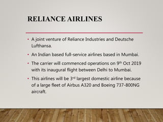 RELIANCE AIRLINES
• A joint venture of Reliance Industries and Deutsche
Lufthansa.
• An Indian based full-service airlines based in Mumbai.
• The carrier will commenced operations on 9th Oct 2019
with its inaugural flight between Delhi to Mumbai.
• This airlines will be 3rd largest domestic airline because
of a large fleet of Airbus A320 and Boeing 737-800NG
aircraft.
 
