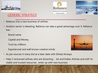 GENERIC STRATEGY
• Reliance into a new business of airlines .
• Aviation sector is bleeding, Reliance can take a great advantage over it. Reliance
has-
Brand name
Capital and Money
Trust by millions
Experienced and well known creative minds
• As per sources it many bid at a later date with Etihad Airways.
• Help 2 renowned airlines who are drowning - Jet and Indian Airlines and with its
stable and trusted resources , enter up with new business
 
