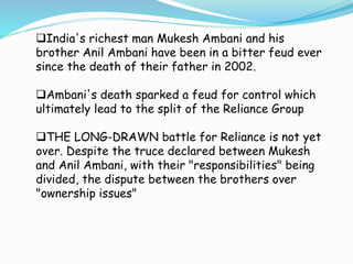 India's richest man Mukesh Ambani and his 
brother Anil Ambani have been in a bitter feud ever 
since the death of their father in 2002. 
Ambani's death sparked a feud for control which 
ultimately lead to the split of the Reliance Group 
THE LONG-DRAWN battle for Reliance is not yet 
over. Despite the truce declared between Mukesh 
and Anil Ambani, with their "responsibilities" being 
divided, the dispute between the brothers over 
"ownership issues" 
 