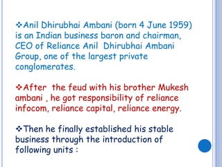 Anil Dhirubhai Ambani (born 4 June 1959) 
is an Indian business baron and chairman, 
CEO of Reliance Anil Dhirubhai Ambani 
Group, one of the largest private 
conglomerates. 
After the feud with his brother Mukesh 
ambani , he got responsibility of reliance 
infocom, reliance capital, reliance energy. 
Then he finally established his stable 
business through the introduction of 
following units : 
 