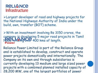 Largest developer of road and highway projects for 
the National Highways Authority of India under the 
build, own, transfer (BOT) scheme. 
With an investment involving Rs 3150 crores, the 
company is developing 5 major road projects in Tamil 
Nadu totaling over 400 kms of length. 
Reliance Power Limited is part of the Reliance Group 
and is established to develop, construct and operate 
power projects domestically and internationally. The 
Company on its own and through subsidiaries is 
currently developing 13 medium and large sized power 
projects with a combined planned installed capacity of 
28,200 MW, one of the largest portfolios of power 
 