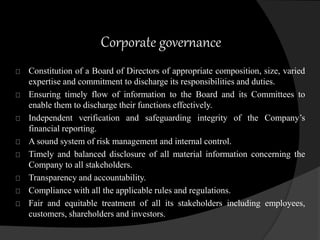 Corporate governance 
Constitution of a Board of Directors of appropriate composition, size, varied 
expertise and commitment to discharge its responsibilities and duties. 
Ensuring timely flow of information to the Board and its Committees to 
enable them to discharge their functions effectively. 
Independent verification and safeguarding integrity of the Company’s 
financial reporting. 
A sound system of risk management and internal control. 
Timely and balanced disclosure of all material information concerning the 
Company to all stakeholders. 
Transparency and accountability. 
Compliance with all the applicable rules and regulations. 
Fair and equitable treatment of all its stakeholders including employees, 
customers, shareholders and investors. 
 