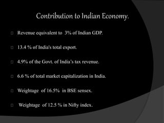 Contribution to Indian Economy. 
Revenue equivalent to 3% of Indian GDP. 
13.4 % of India's total export. 
4.9% of the Govt. of India’s tax revenue. 
6.6 % of total market capitalization in India. 
Weightage of 16.5% in BSE sensex. 
Weightage of 12.5 % in Nifty index. 
 