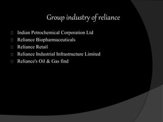 Group industry of reliance 
Indian Petrochemical Corporation Ltd 
Reliance Biopharmaceuticals 
Reliance Retail 
Reliance Industrial Infrastructure Limited 
Reliance's Oil & Gas find 
 