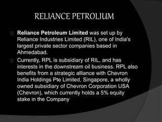 RELIANCE PETROLIUM 
Reliance Petroleum Limited was set up by 
Reliance Industries Limited (RIL), one of India's 
largest private sector companies based in 
Ahmedabad. 
Currently, RPL is subsidiary of RIL, and has 
interests in the downstream oil business. RPL also 
benefits from a strategic alliance with Chevron 
India Holdings Pte Limited, Singapore, a wholly 
owned subsidiary of Chevron Corporation USA 
(Chevron), which currently holds a 5% equity 
stake in the Company 
 
