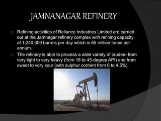 JAMNANAGAR REFINERY 
Refining activities of Reliance Industries Limited are carried 
out at the Jamnagar refinery complex with refining capacity 
of 1,240,000 barrels per day which is 65 million tones per 
annum. 
The refinery is able to process a wide variety of crudes- from 
very light to very heavy (from 18 to 45-degree API) and from 
sweet to very sour (with sulphur content from 0 to 4.5%). 
 
