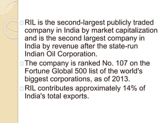 RIL is the second-largest publicly traded 
company in India by market capitalization 
and is the second largest company in 
India by revenue after the state-run 
Indian Oil Corporation. 
The company is ranked No. 107 on the 
Fortune Global 500 list of the world's 
biggest corporations, as of 2013. 
RIL contributes approximately 14% of 
India's total exports. 
 
