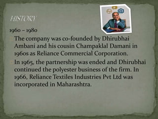 1960 – 1980 
The company was co-founded by Dhirubhai 
Ambani and his cousin Champaklal Damani in 
1960s as Reliance Commercial Corporation. 
In 1965, the partnership was ended and Dhirubhai 
continued the polyester business of the firm. In 
1966, Reliance Textiles Industries Pvt Ltd was 
incorporated in Maharashtra. 
 