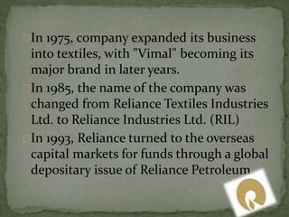 In 1975, company expanded its business 
into textiles, with "Vimal" becoming its 
major brand in later years. 
In 1985, the name of the company was 
changed from Reliance Textiles Industries 
Ltd. to Reliance Industries Ltd. (RIL) 
In 1993, Reliance turned to the overseas 
capital markets for funds through a global 
depositary issue of Reliance Petroleum. 
 