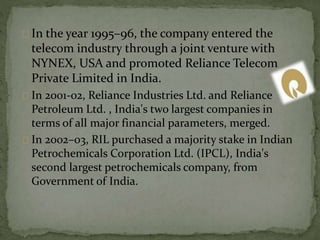 In the year 1995–96, the company entered the 
telecom industry through a joint venture with 
NYNEX, USA and promoted Reliance Telecom 
Private Limited in India. 
In 2001-02, Reliance Industries Ltd. and Reliance 
Petroleum Ltd. , India's two largest companies in 
terms of all major financial parameters, merged. 
In 2002–03, RIL purchased a majority stake in Indian 
Petrochemicals Corporation Ltd. (IPCL), India's 
second largest petrochemicals company, from 
Government of India. 
 