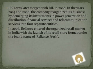 IPCL was later merged with RIL in 2008. In the years 
2005 and 2006, the company reorganized its business 
by demerging its investments in power generation and 
distribution, financial services and telecommunication 
services into four separate entities. 
In 2006, Reliance entered the organized retail market 
in India with the launch of its retail store format under 
the brand name of 'Reliance Fresh'. 
 