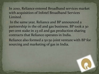 In 2010, Reliance entered Broadband services market 
with acquisition of Infotel Broadband Services 
Limited. 
In the same year, Reliance and BP announced a 
partnership in the oil and gas business. BP took a 30 
per cent stake in 23 oil and gas production sharing 
contracts that Reliance operates in India. 
Reliance also formed a 50:50 joint venture with BP for 
sourcing and marketing of gas in India. 
 