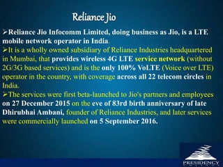 Reliance Jio Infocomm Limited, doing business as Jio, is a LTE
mobile network operator in India.
It is a wholly owned subsidiary of Reliance Industries headquartered
in Mumbai, that provides wireless 4G LTE service network (without
2G/3G based services) and is the only 100% VoLTE (Voice over LTE)
operator in the country, with coverage across all 22 telecom circles in
India.
The services were first beta-launched to Jio's partners and employees
on 27 December 2015 on the eve of 83rd birth anniversary of late
Dhirubhai Ambani, founder of Reliance Industries, and later services
were commercially launched on 5 September 2016.
 