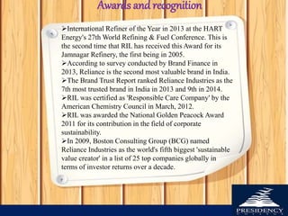 International Refiner of the Year in 2013 at the HART
Energy's 27th World Refining & Fuel Conference. This is
the second time that RIL has received this Award for its
Jamnagar Refinery, the first being in 2005.
According to survey conducted by Brand Finance in
2013, Reliance is the second most valuable brand in India.
The Brand Trust Report ranked Reliance Industries as the
7th most trusted brand in India in 2013 and 9th in 2014.
RIL was certified as 'Responsible Care Company' by the
American Chemistry Council in March, 2012.
RIL was awarded the National Golden Peacock Award
2011 for its contribution in the field of corporate
sustainability.
In 2009, Boston Consulting Group (BCG) named
Reliance Industries as the world's fifth biggest 'sustainable
value creator' in a list of 25 top companies globally in
terms of investor returns over a decade.
Awards and recognition
 