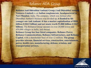 Reliance Anil Dhirubhai Ambani Group (Anil Dhirubhai Ambani
Ventures Limited) is an Indian conglomerate, headquartered in
Navi Mumbai, India. The company, which was formed after
Dhirubhai Ambani's business was divided up, is headed by his
younger son Anil Ambani. It has a market capitalization of ₹890
billion (US$13 billion) and net assets worth ₹1,800 billion (US$27
billion). The Reliance Group operates in over 20,000 towns and
450,000 villages in India, and abroad.
Reliance Group has four listed companies. Reliance Power,
Reliance Communications, Reliance Infrastructure, and Reliance
Capital, with a shareholder base of over 12 million. The group
provides telecom, financial services, construction, entertainment,
power, health care, manufacturing, defense, aviation, and
transportation services.
Reliance ADA Group
 