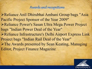 Reliance Anil Dhirubhai Ambani Group bags "Asia
Pacific Project Sponsor of the Year 2009"
Reliance Power's Sasan Ultra Mega Power Project
bags "Indian Power Deal of the Year"
Reliance Infrastructure's Delhi Airport Express Link
Project bags "Indian Rail Deal of the Year"
The Awards presented by Sean Keating, Managing
Editor, Project Finance Magazine.
 