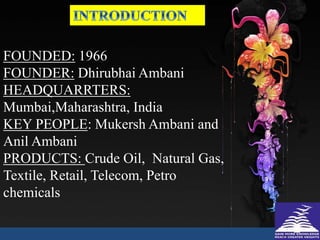 FOUNDED: 1966
FOUNDER: Dhirubhai Ambani
HEADQUARRTERS:
Mumbai,Maharashtra, India
KEY PEOPLE: Mukersh Ambani and
Anil Ambani
PRODUCTS: Crude Oil, Natural Gas,
Textile, Retail, Telecom, Petro
chemicals
 