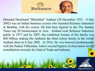 Dhirajlal Hirachand "Dhirubhai" Ambani (28 December 1932 – 6 July
2002) was an Indian business tycoon who founded Reliance Industries
in Bombay with his cousin. He had been figured in the The Sunday
Times top 50 businessmen in Asia. Ambani took Reliance Industries
public in 1977 and by 2007, the combined fortune of the family was
$60 billion, making the Ambanis the third richest family in the world.
Ambani died on 6 July 2002. In 2016, He was honored posthumously
with the Padma Vibhushan, India's second highest civilian honor for his
contributions towards the field of Trade and Industry
 
