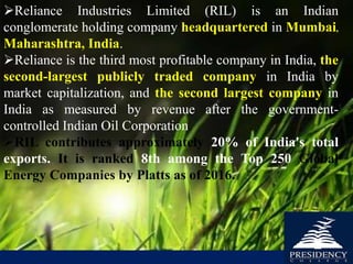Reliance Industries Limited (RIL) is an Indian
conglomerate holding company headquartered in Mumbai,
Maharashtra, India.
Reliance is the third most profitable company in India, the
second-largest publicly traded company in India by
market capitalization, and the second largest company in
India as measured by revenue after the government-
controlled Indian Oil Corporation.
RIL contributes approximately 20% of India's total
exports. It is ranked 8th among the Top 250 Global
Energy Companies by Platts as of 2016.
 
