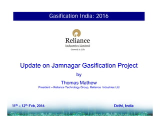Update on Jamnagar Gasification Project
by
Thomas Mathew
President – Reliance Technology Group, Reliance Industries Ltd
11th – 12th Feb, 2016 Delhi, India
Gasification India: 2016
 