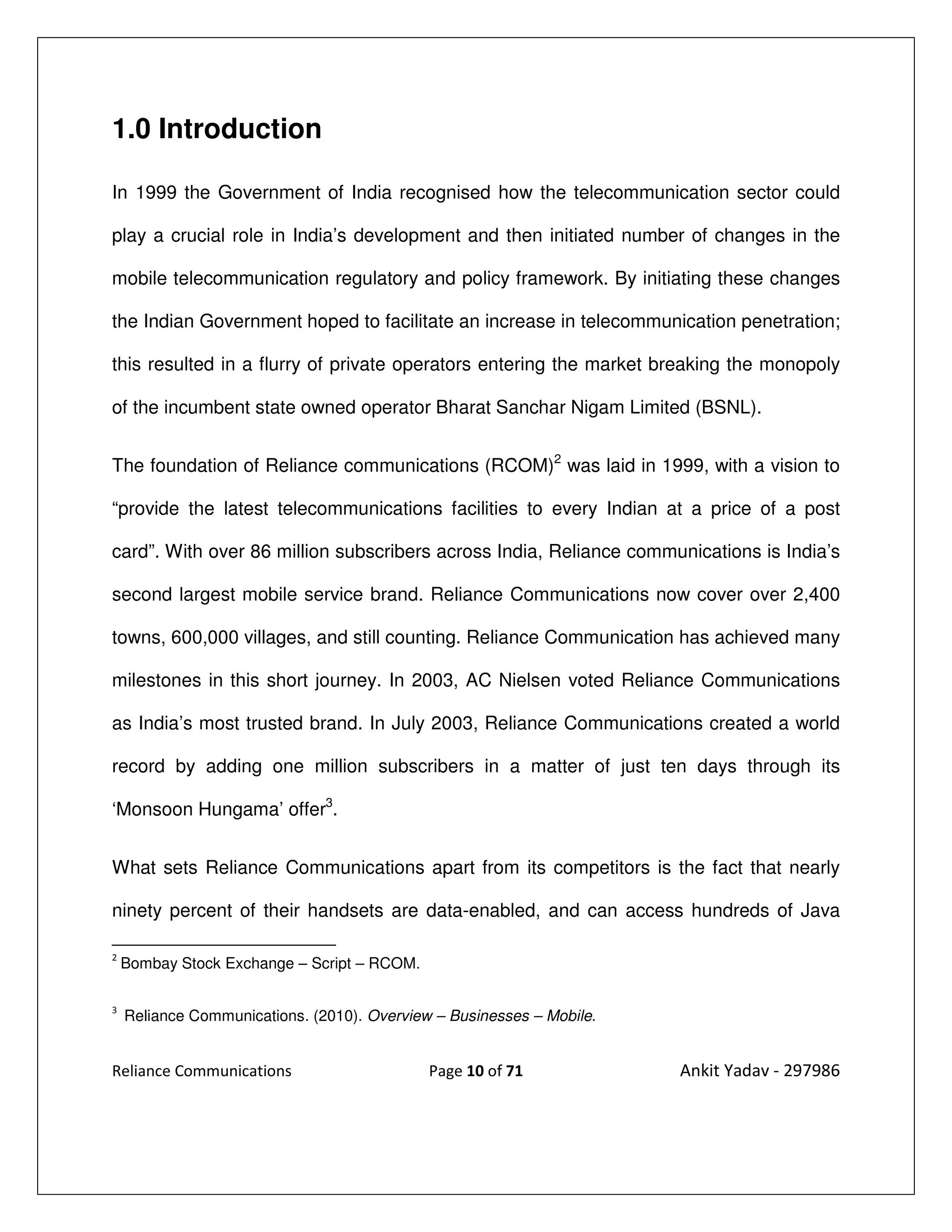 1.0 Introduction

In 1999 the Government of India recognised how the telecommunication sector could

play a crucial role in India’s development and then initiated number of changes in the

mobile telecommunication regulatory and policy framework. By initiating these changes

the Indian Government hoped to facilitate an increase in telecommunication penetration;

this resulted in a flurry of private operators entering the market breaking the monopoly

of the incumbent state owned operator Bharat Sanchar Nigam Limited (BSNL).


The foundation of Reliance communications (RCOM)2 was laid in 1999, with a vision to

“provide the latest telecommunications facilities to every Indian at a price of a post

card”. With over 86 million subscribers across India, Reliance communications is India’s

second largest mobile service brand. Reliance Communications now cover over 2,400

towns, 600,000 villages, and still counting. Reliance Communication has achieved many

milestones in this short journey. In 2003, AC Nielsen voted Reliance Communications

as India’s most trusted brand. In July 2003, Reliance Communications created a world

record by adding one million subscribers in a matter of just ten days through its

‘Monsoon Hungama’ offer3.


What sets Reliance Communications apart from its competitors is the fact that nearly

ninety percent of their handsets are data-enabled, and can access hundreds of Java

2
    Bombay Stock Exchange – Script – RCOM.

3
    Reliance Communications. (2010). Overview – Businesses – Mobile.


Reliance Communications                      Page 10 of 71             Ankit Yadav - 297986
 