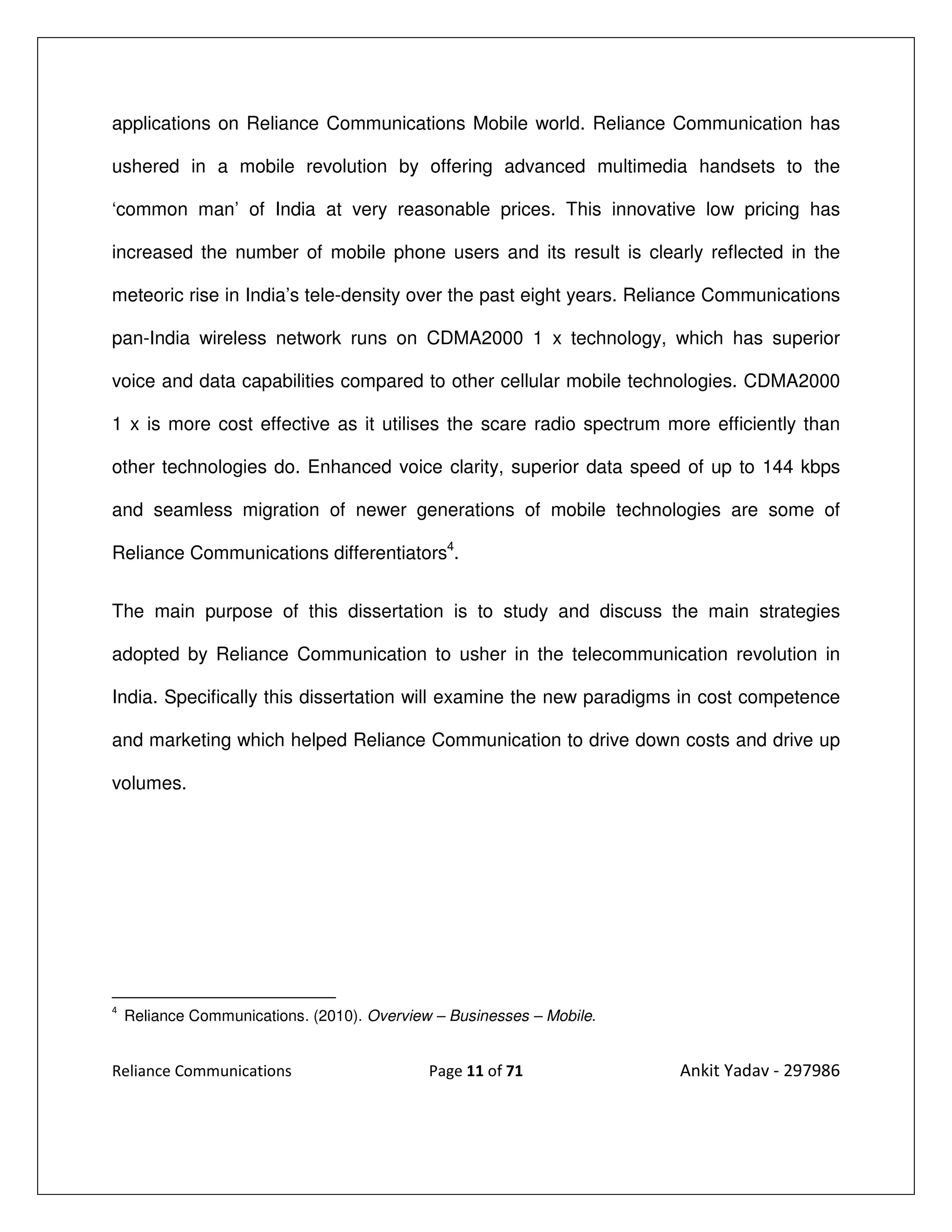 applications on Reliance Communications Mobile world. Reliance Communication has

ushered in a mobile revolution by offering advanced multimedia handsets to the

‘common man’ of India at very reasonable prices. This innovative low pricing has

increased the number of mobile phone users and its result is clearly reflected in the

meteoric rise in India’s tele-density over the past eight years. Reliance Communications

pan-India wireless network runs on CDMA2000 1 x technology, which has superior

voice and data capabilities compared to other cellular mobile technologies. CDMA2000

1 x is more cost effective as it utilises the scare radio spectrum more efficiently than

other technologies do. Enhanced voice clarity, superior data speed of up to 144 kbps

and seamless migration of newer generations of mobile technologies are some of

Reliance Communications differentiators4.


The main purpose of this dissertation is to study and discuss the main strategies

adopted by Reliance Communication to usher in the telecommunication revolution in

India. Specifically this dissertation will examine the new paradigms in cost competence

and marketing which helped Reliance Communication to drive down costs and drive up

volumes.




4
    Reliance Communications. (2010). Overview – Businesses – Mobile.


Reliance Communications                      Page 11 of 71             Ankit Yadav - 297986
 
