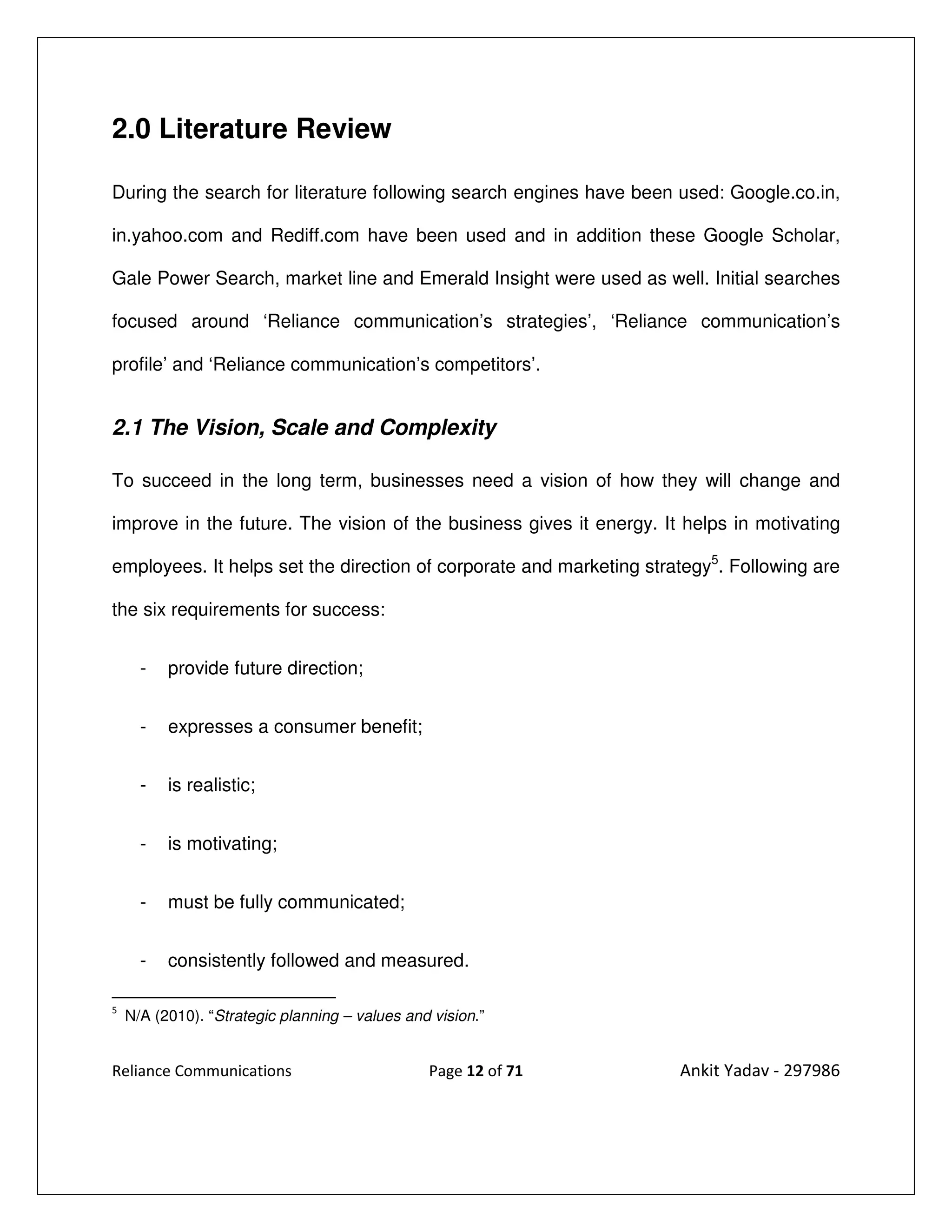 2.0 Literature Review

During the search for literature following search engines have been used: Google.co.in,

in.yahoo.com and Rediff.com have been used and in addition these Google Scholar,

Gale Power Search, market line and Emerald Insight were used as well. Initial searches

focused around ‘Reliance communication’s strategies’, ‘Reliance communication’s

profile’ and ‘Reliance communication’s competitors’.


2.1 The Vision, Scale and Complexity

To succeed in the long term, businesses need a vision of how they will change and

improve in the future. The vision of the business gives it energy. It helps in motivating

employees. It helps set the direction of corporate and marketing strategy5. Following are

the six requirements for success:


      -   provide future direction;


      -   expresses a consumer benefit;


      -   is realistic;


      -   is motivating;


      -   must be fully communicated;


      -   consistently followed and measured.

5
    N/A (2010). “Strategic planning – values and vision.”


Reliance Communications                         Page 12 of 71        Ankit Yadav - 297986
 