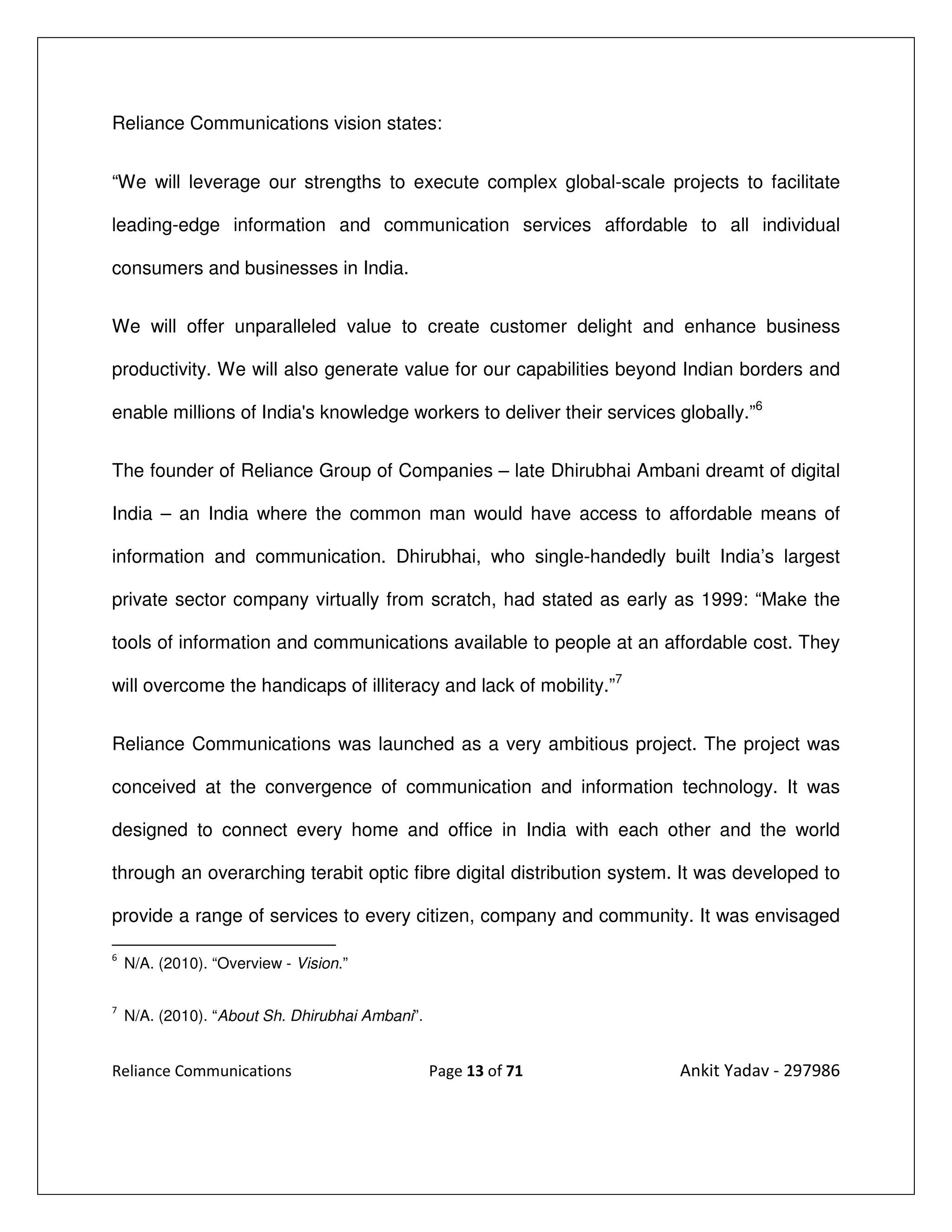 Reliance Communications vision states:


“We will leverage our strengths to execute complex global-scale projects to facilitate

leading-edge information and communication services affordable to all individual

consumers and businesses in India.


We will offer unparalleled value to create customer delight and enhance business

productivity. We will also generate value for our capabilities beyond Indian borders and

enable millions of India's knowledge workers to deliver their services globally.”6


The founder of Reliance Group of Companies – late Dhirubhai Ambani dreamt of digital

India – an India where the common man would have access to affordable means of

information and communication. Dhirubhai, who single-handedly built India’s largest

private sector company virtually from scratch, had stated as early as 1999: “Make the

tools of information and communications available to people at an affordable cost. They

will overcome the handicaps of illiteracy and lack of mobility.”7


Reliance Communications was launched as a very ambitious project. The project was

conceived at the convergence of communication and information technology. It was

designed to connect every home and office in India with each other and the world

through an overarching terabit optic fibre digital distribution system. It was developed to

provide a range of services to every citizen, company and community. It was envisaged

6
    N/A. (2010). “Overview - Vision.”

7
    N/A. (2010). “About Sh. Dhirubhai Ambani”.


Reliance Communications                          Page 13 of 71         Ankit Yadav - 297986
 