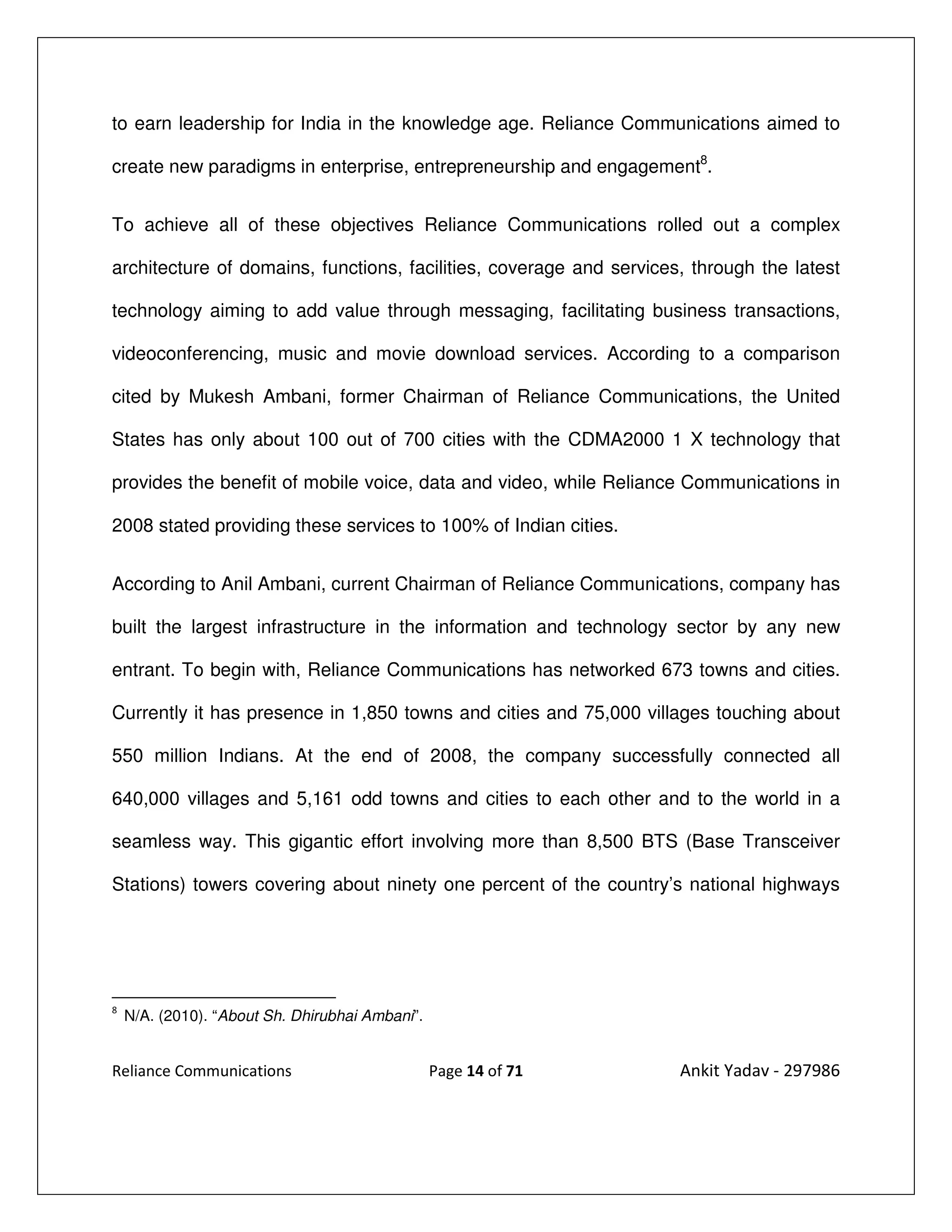 to earn leadership for India in the knowledge age. Reliance Communications aimed to

create new paradigms in enterprise, entrepreneurship and engagement8.


To achieve all of these objectives Reliance Communications rolled out a complex

architecture of domains, functions, facilities, coverage and services, through the latest

technology aiming to add value through messaging, facilitating business transactions,

videoconferencing, music and movie download services. According to a comparison

cited by Mukesh Ambani, former Chairman of Reliance Communications, the United

States has only about 100 out of 700 cities with the CDMA2000 1 X technology that

provides the benefit of mobile voice, data and video, while Reliance Communications in

2008 stated providing these services to 100% of Indian cities.


According to Anil Ambani, current Chairman of Reliance Communications, company has

built the largest infrastructure in the information and technology sector by any new

entrant. To begin with, Reliance Communications has networked 673 towns and cities.

Currently it has presence in 1,850 towns and cities and 75,000 villages touching about

550 million Indians. At the end of 2008, the company successfully connected all

640,000 villages and 5,161 odd towns and cities to each other and to the world in a

seamless way. This gigantic effort involving more than 8,500 BTS (Base Transceiver

Stations) towers covering about ninety one percent of the country’s national highways




8
    N/A. (2010). “About Sh. Dhirubhai Ambani”.


Reliance Communications                          Page 14 of 71       Ankit Yadav - 297986
 