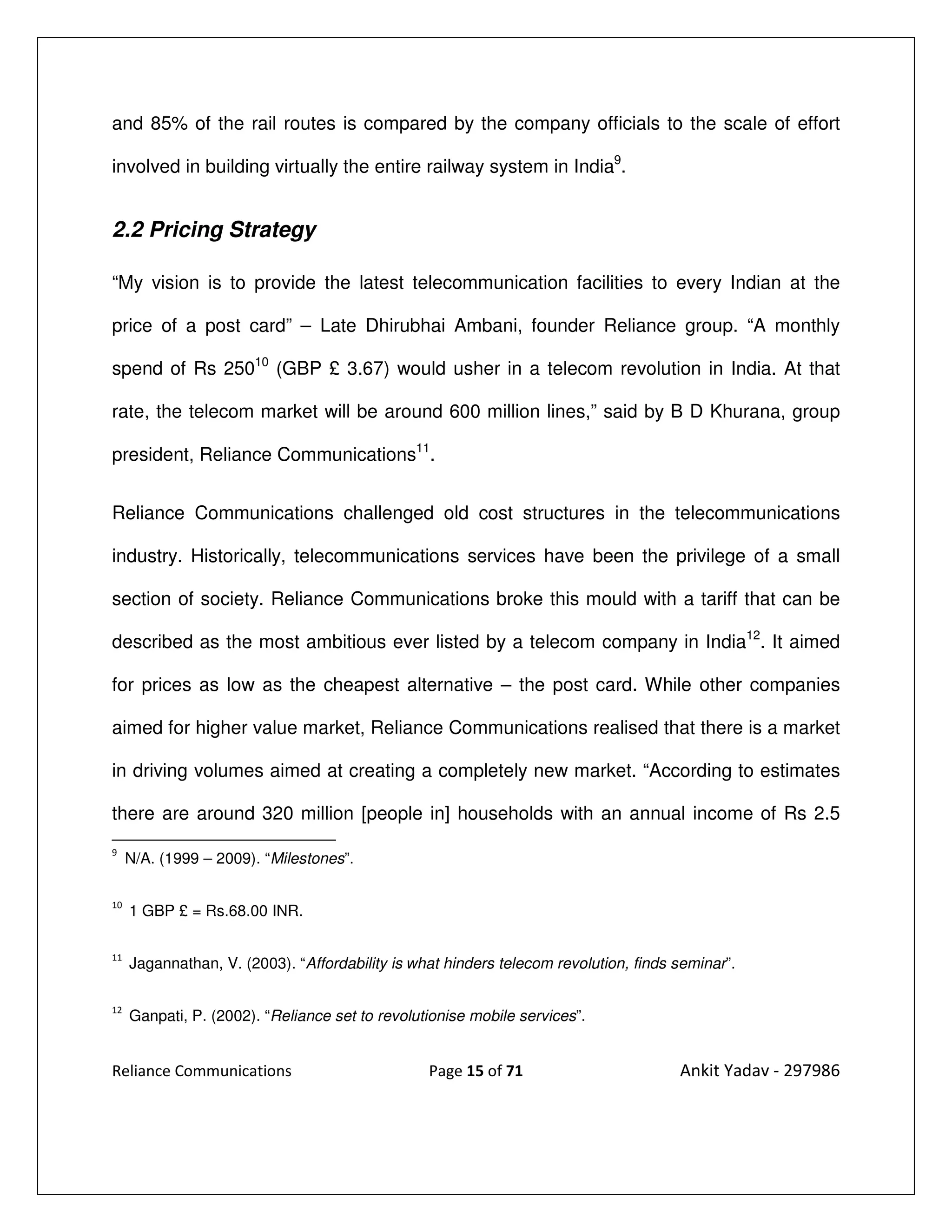 and 85% of the rail routes is compared by the company officials to the scale of effort

involved in building virtually the entire railway system in India9.


2.2 Pricing Strategy

“My vision is to provide the latest telecommunication facilities to every Indian at the

price of a post card” – Late Dhirubhai Ambani, founder Reliance group. “A monthly

spend of Rs 25010 (GBP £ 3.67) would usher in a telecom revolution in India. At that

rate, the telecom market will be around 600 million lines,” said by B D Khurana, group

president, Reliance Communications11.


Reliance Communications challenged old cost structures in the telecommunications

industry. Historically, telecommunications services have been the privilege of a small

section of society. Reliance Communications broke this mould with a tariff that can be

described as the most ambitious ever listed by a telecom company in India12. It aimed

for prices as low as the cheapest alternative – the post card. While other companies

aimed for higher value market, Reliance Communications realised that there is a market

in driving volumes aimed at creating a completely new market. “According to estimates

there are around 320 million [people in] households with an annual income of Rs 2.5
9
     N/A. (1999 – 2009). “Milestones”.

10
     1 GBP £ = Rs.68.00 INR.

11
     Jagannathan, V. (2003). “Affordability is what hinders telecom revolution, finds seminar”.

12
     Ganpati, P. (2002). “Reliance set to revolutionise mobile services”.


Reliance Communications                          Page 15 of 71                        Ankit Yadav - 297986
 