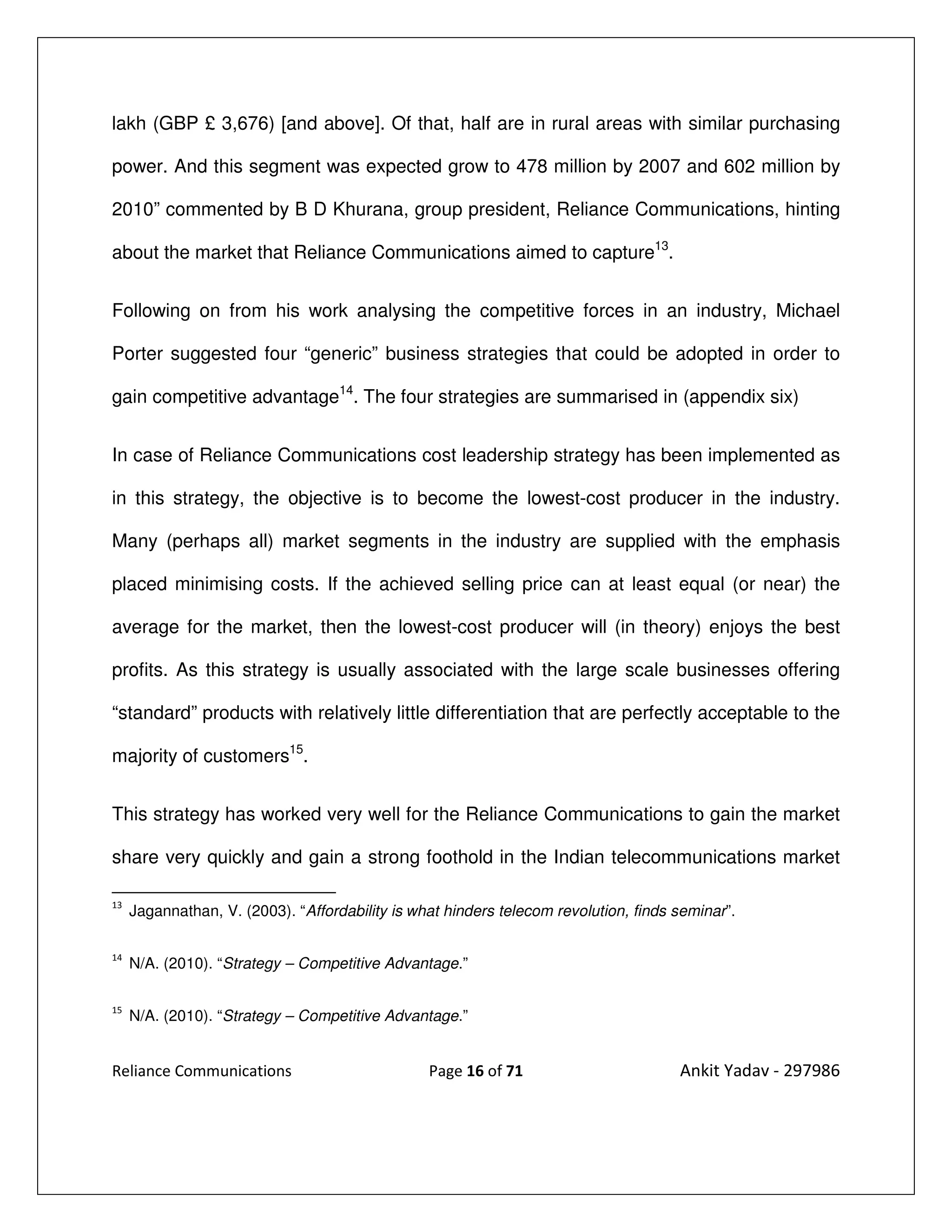 lakh (GBP £ 3,676) [and above]. Of that, half are in rural areas with similar purchasing

power. And this segment was expected grow to 478 million by 2007 and 602 million by

2010” commented by B D Khurana, group president, Reliance Communications, hinting

about the market that Reliance Communications aimed to capture13.


Following on from his work analysing the competitive forces in an industry, Michael

Porter suggested four “generic” business strategies that could be adopted in order to

gain competitive advantage14. The four strategies are summarised in (appendix six)


In case of Reliance Communications cost leadership strategy has been implemented as

in this strategy, the objective is to become the lowest-cost producer in the industry.

Many (perhaps all) market segments in the industry are supplied with the emphasis

placed minimising costs. If the achieved selling price can at least equal (or near) the

average for the market, then the lowest-cost producer will (in theory) enjoys the best

profits. As this strategy is usually associated with the large scale businesses offering

“standard” products with relatively little differentiation that are perfectly acceptable to the

majority of customers15.


This strategy has worked very well for the Reliance Communications to gain the market

share very quickly and gain a strong foothold in the Indian telecommunications market

13
     Jagannathan, V. (2003). “Affordability is what hinders telecom revolution, finds seminar”.

14
     N/A. (2010). “Strategy – Competitive Advantage.”

15
     N/A. (2010). “Strategy – Competitive Advantage.”


Reliance Communications                          Page 16 of 71                        Ankit Yadav - 297986
 