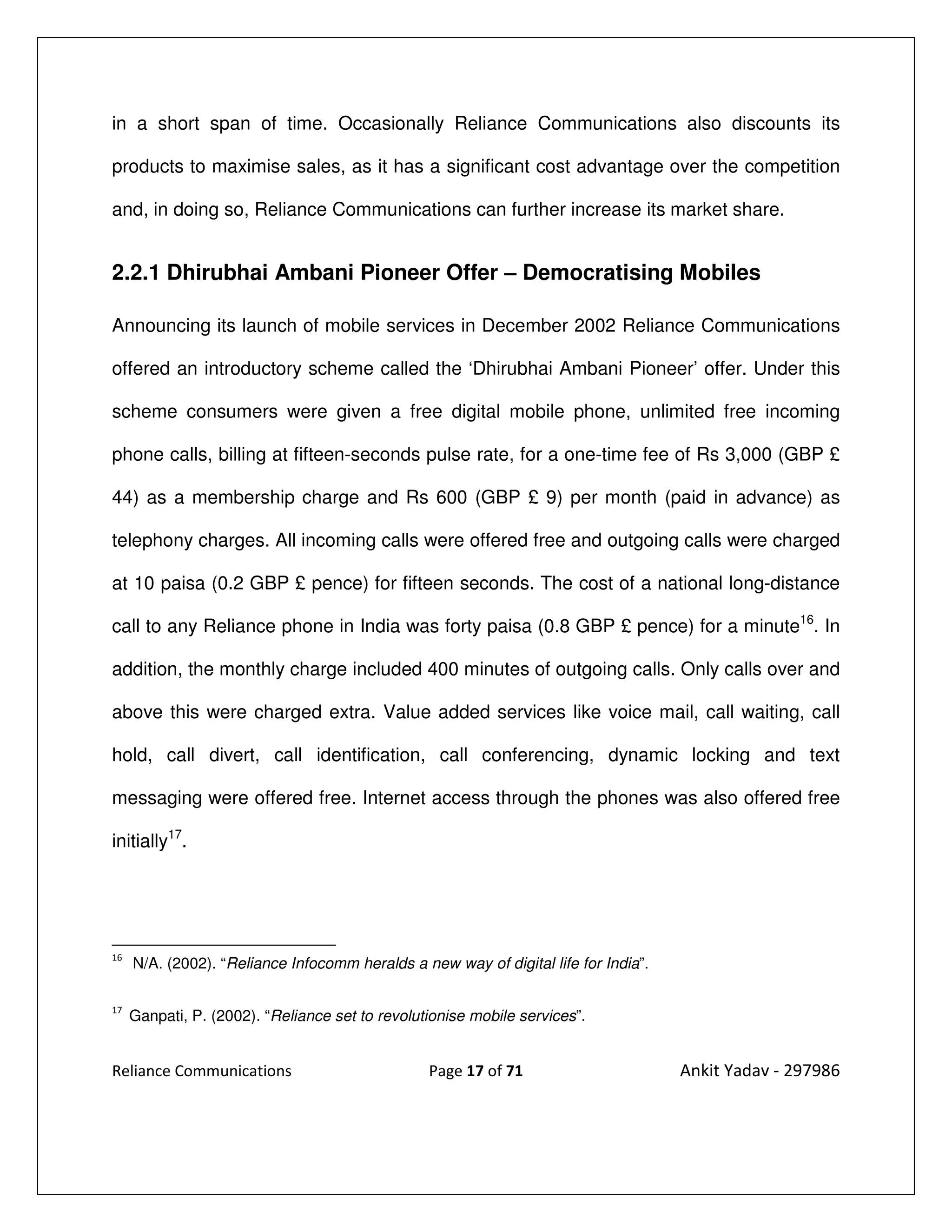 in a short span of time. Occasionally Reliance Communications also discounts its

products to maximise sales, as it has a significant cost advantage over the competition

and, in doing so, Reliance Communications can further increase its market share.


2.2.1 Dhirubhai Ambani Pioneer Offer – Democratising Mobiles

Announcing its launch of mobile services in December 2002 Reliance Communications

offered an introductory scheme called the ‘Dhirubhai Ambani Pioneer’ offer. Under this

scheme consumers were given a free digital mobile phone, unlimited free incoming

phone calls, billing at fifteen-seconds pulse rate, for a one-time fee of Rs 3,000 (GBP £

44) as a membership charge and Rs 600 (GBP £ 9) per month (paid in advance) as

telephony charges. All incoming calls were offered free and outgoing calls were charged

at 10 paisa (0.2 GBP £ pence) for fifteen seconds. The cost of a national long-distance

call to any Reliance phone in India was forty paisa (0.8 GBP £ pence) for a minute16. In

addition, the monthly charge included 400 minutes of outgoing calls. Only calls over and

above this were charged extra. Value added services like voice mail, call waiting, call

hold, call divert, call identification, call conferencing, dynamic locking and text

messaging were offered free. Internet access through the phones was also offered free

initially17.




16
     N/A. (2002). “Reliance Infocomm heralds a new way of digital life for India”.

17
     Ganpati, P. (2002). “Reliance set to revolutionise mobile services”.


Reliance Communications                          Page 17 of 71                       Ankit Yadav - 297986
 