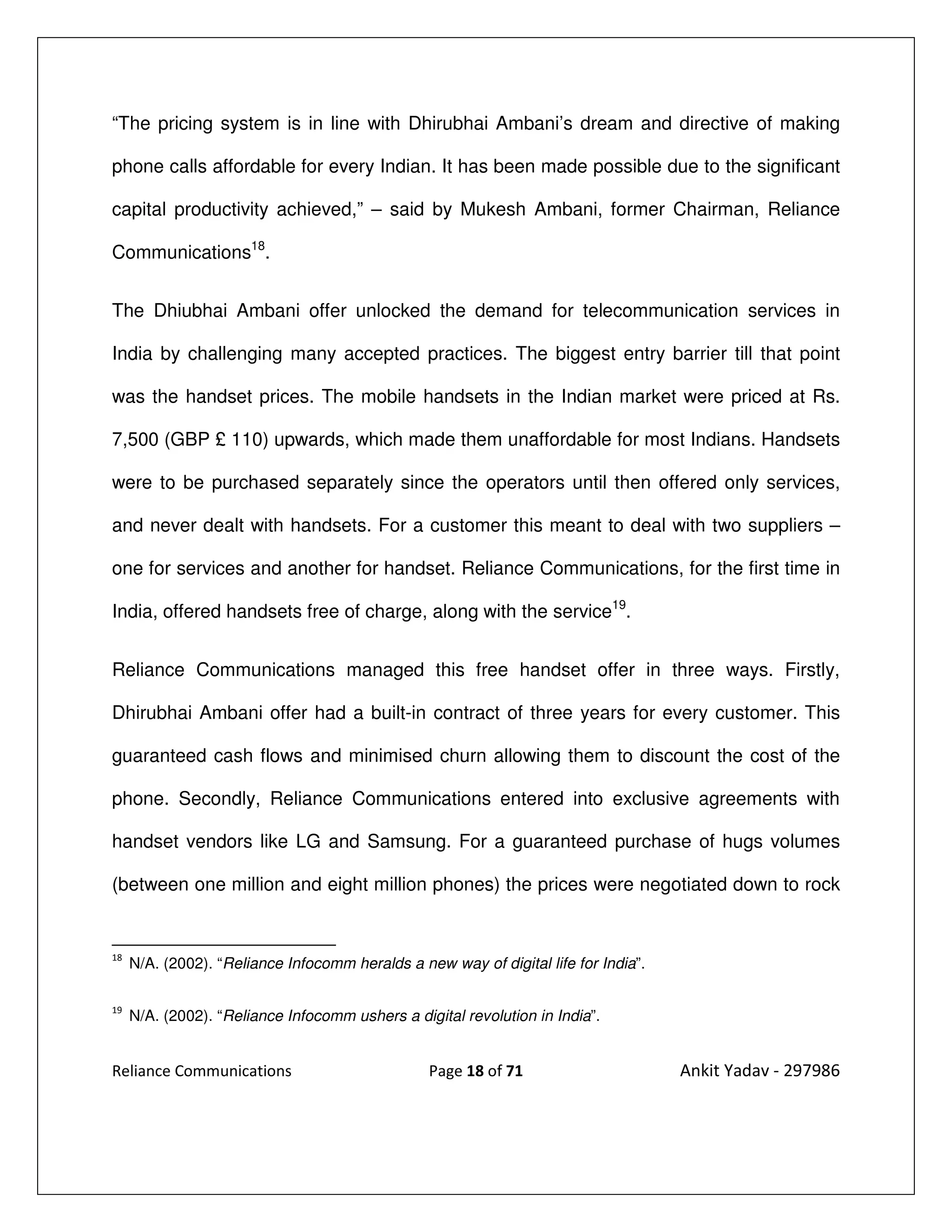 “The pricing system is in line with Dhirubhai Ambani’s dream and directive of making

phone calls affordable for every Indian. It has been made possible due to the significant

capital productivity achieved,” – said by Mukesh Ambani, former Chairman, Reliance

Communications18.


The Dhiubhai Ambani offer unlocked the demand for telecommunication services in

India by challenging many accepted practices. The biggest entry barrier till that point

was the handset prices. The mobile handsets in the Indian market were priced at Rs.

7,500 (GBP £ 110) upwards, which made them unaffordable for most Indians. Handsets

were to be purchased separately since the operators until then offered only services,

and never dealt with handsets. For a customer this meant to deal with two suppliers –

one for services and another for handset. Reliance Communications, for the first time in

India, offered handsets free of charge, along with the service19.


Reliance Communications managed this free handset offer in three ways. Firstly,

Dhirubhai Ambani offer had a built-in contract of three years for every customer. This

guaranteed cash flows and minimised churn allowing them to discount the cost of the

phone. Secondly, Reliance Communications entered into exclusive agreements with

handset vendors like LG and Samsung. For a guaranteed purchase of hugs volumes

(between one million and eight million phones) the prices were negotiated down to rock


18
     N/A. (2002). “Reliance Infocomm heralds a new way of digital life for India”.

19
     N/A. (2002). “Reliance Infocomm ushers a digital revolution in India”.


Reliance Communications                          Page 18 of 71                       Ankit Yadav - 297986
 